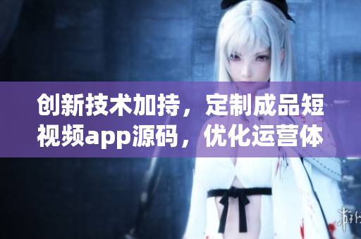创新技术加持，定制成品短视频app源码，优化运营体验