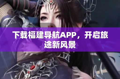 下载福建导航APP，开启旅途新风景
