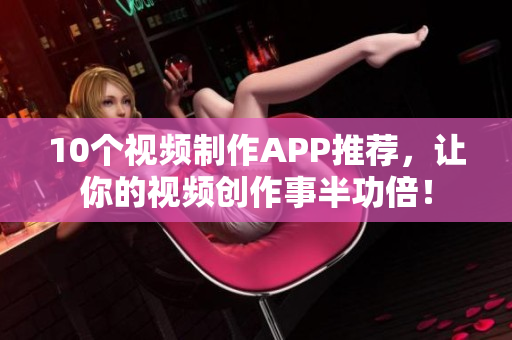 10个视频制作APP推荐，让你的视频创作事半功倍！