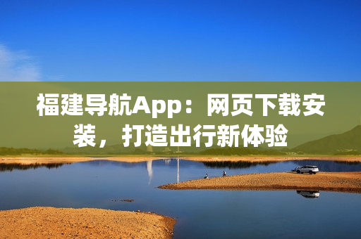 福建导航App：网页下载安装，打造出行新体验