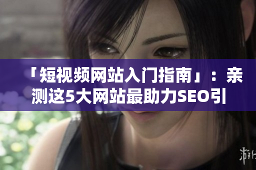 「短视频网站入门指南」：亲测这5大网站最助力SEO引流！