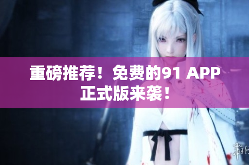 重磅推荐！免费的91 APP正式版来袭！