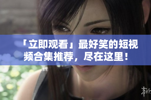 「立即观看」最好笑的短视频合集推荐，尽在这里！