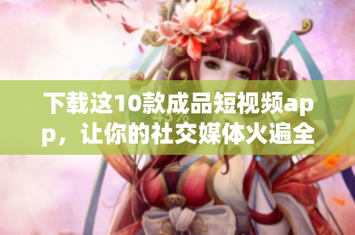 下载这10款成品短视频app，让你的社交媒体火遍全网！