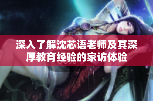 深入了解沈芯语老师及其深厚教育经验的家访体验