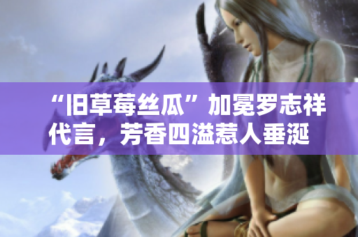 “旧草莓丝瓜”加冕罗志祥代言，芳香四溢惹人垂涎