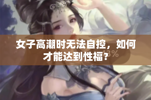 女子高潮时无法自控，如何才能达到性福？