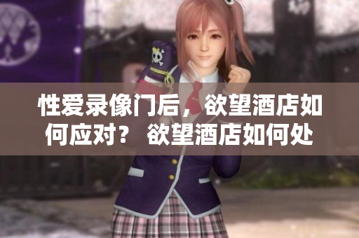 性爱录像门后，欲望酒店如何应对？ 欲望酒店如何处理性爱录像门？