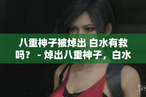 八重神子被焯出 白水有救吗？ - 焯出八重神子，白水命运何去何从？