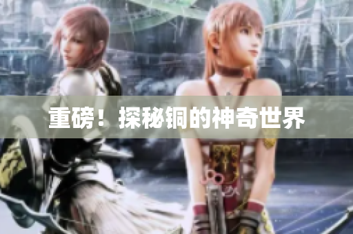 重磅！探秘铜的神奇世界