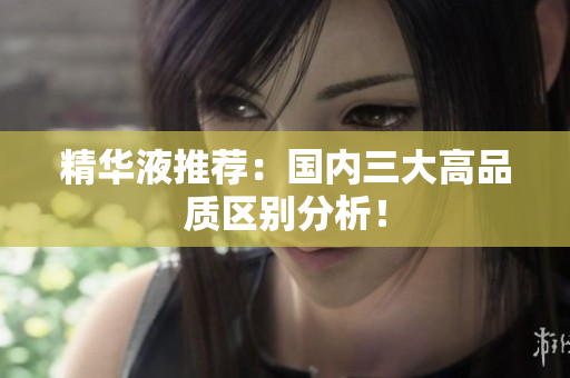 精华液推荐：国内三大高品质区别分析！
