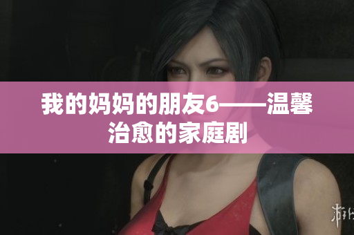 我的妈妈的朋友6——温馨治愈的家庭剧