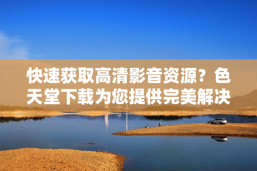 快速获取高清影音资源？色天堂下载为您提供完美解决方案！