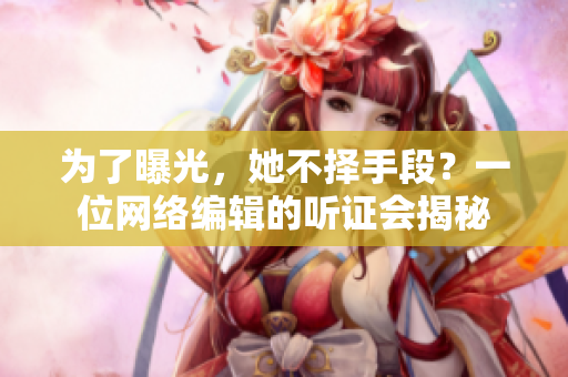 为了曝光，她不择手段？一位网络编辑的听证会揭秘