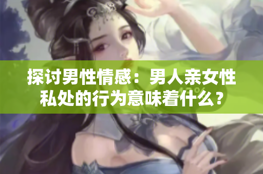 探讨男性情感：男人亲女性私处的行为意味着什么？