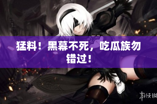 猛料！黑幕不死，吃瓜族勿错过！