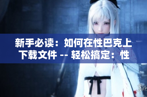 新手必读：如何在性巴克上下载文件 -- 轻松搞定：性巴克文件下载入门指南