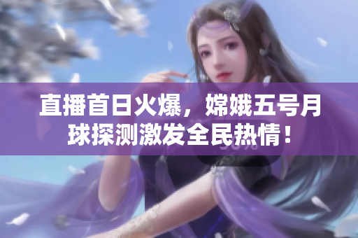 直播首日火爆，嫦娥五号月球探测激发全民热情！