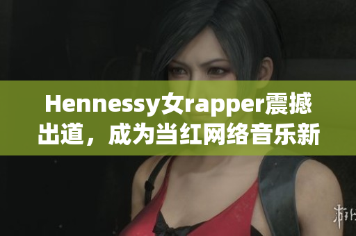 Hennessy女rapper震撼出道，成为当红网络音乐新秀
