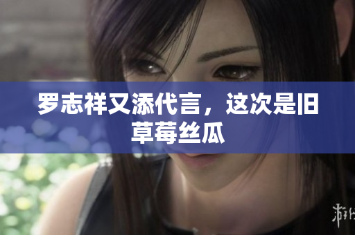 罗志祥又添代言，这次是旧草莓丝瓜