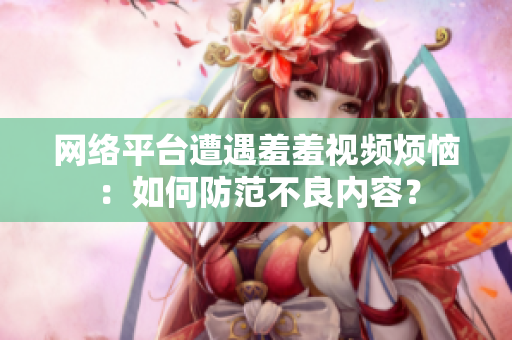 网络平台遭遇羞羞视频烦恼：如何防范不良内容？