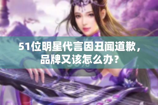 51位明星代言因丑闻道歉，品牌又该怎么办？