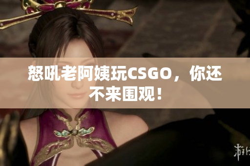 怒吼老阿姨玩CSGO，你还不来围观！