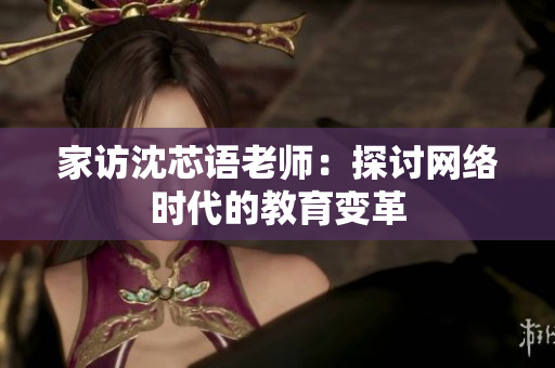 家访沈芯语老师：探讨网络时代的教育变革