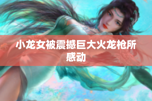 小龙女被震撼巨大火龙枪所感动