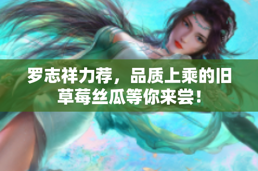罗志祥力荐，品质上乘的旧草莓丝瓜等你来尝！