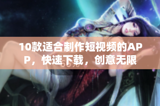 10款适合制作短视频的APP，快速下载，创意无限