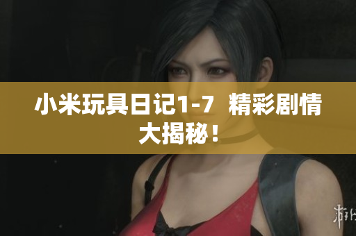 小米玩具日记1-7  精彩剧情大揭秘！