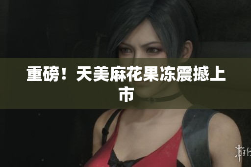 重磅！天美麻花果冻震撼上市