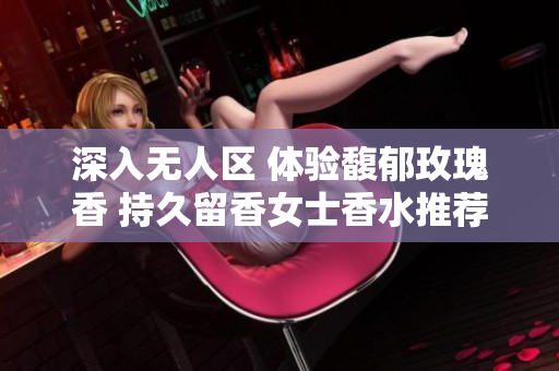 深入无人区 体验馥郁玫瑰香 持久留香女士香水推荐