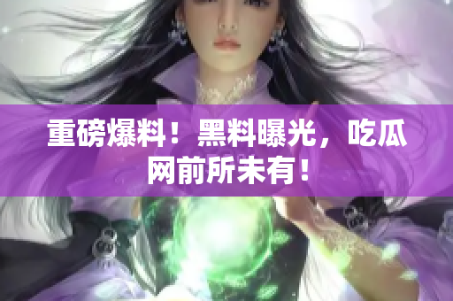 重磅爆料！黑料曝光，吃瓜网前所未有！