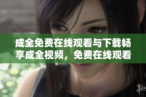 成全免费在线观看与下载畅享成全视频，免费在线观看与下载