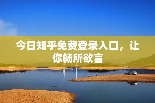 今日知乎免费登录入口，让你畅所欲言
