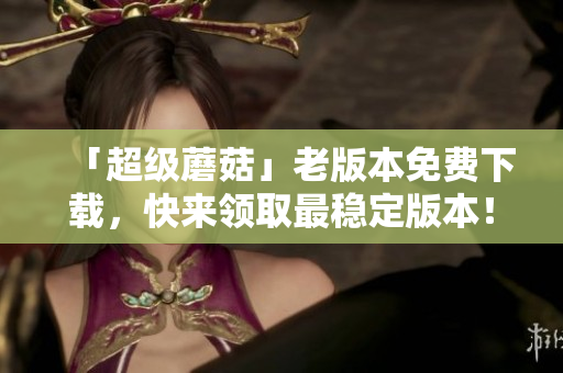 「超级蘑菇」老版本免费下载，快来领取最稳定版本！