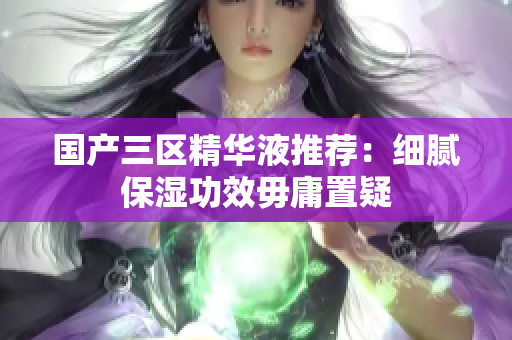 国产三区精华液推荐：细腻保湿功效毋庸置疑