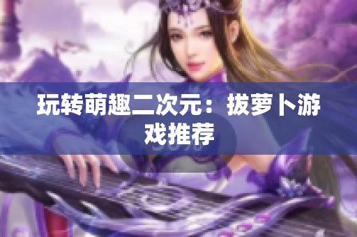 玩转萌趣二次元：拔萝卜游戏推荐