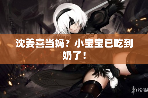 沈姜喜当妈？小宝宝已吃到奶了！
