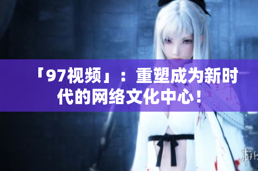 「97视频」：重塑成为新时代的网络文化中心！