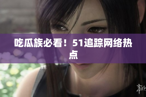 吃瓜族必看！51追踪网络热点
