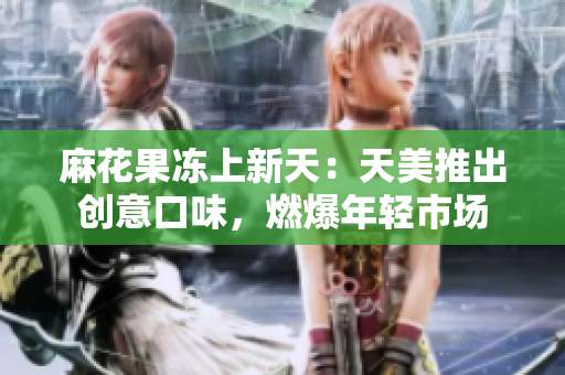 麻花果冻上新天：天美推出创意口味，燃爆年轻市场