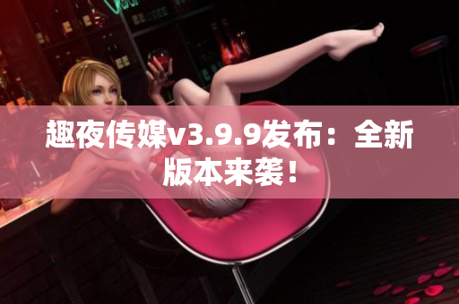 趣夜传媒v3.9.9发布：全新版本来袭！