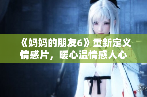 《妈妈的朋友6》重新定义情感片，暖心温情感人心
