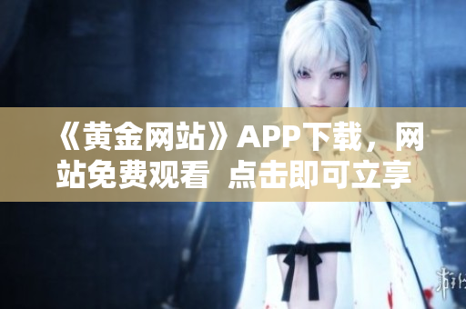 《黄金网站》APP下载，网站免费观看  点击即可立享体验！
