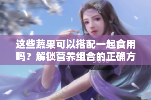 这些蔬果可以搭配一起食用吗？解锁营养组合的正确方法