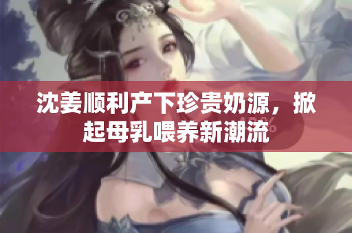 沈姜顺利产下珍贵奶源，掀起母乳喂养新潮流