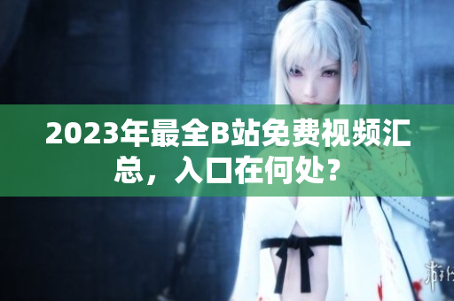 2023年最全B站免费视频汇总，入口在何处？
